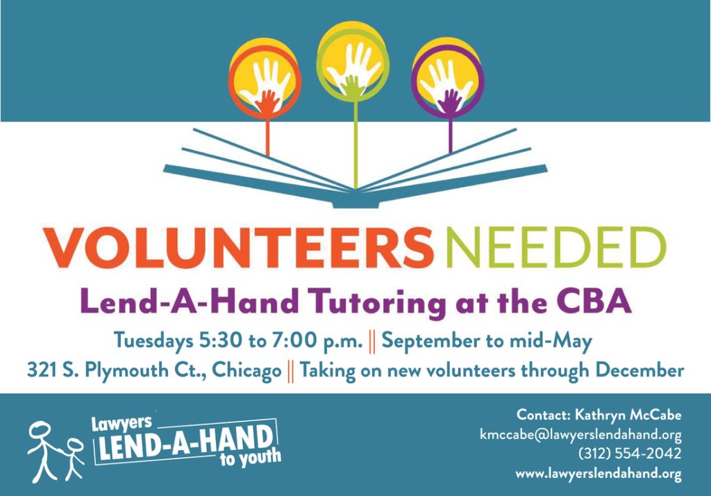 Volunteers needed for Lend-A-Hand Tutoring at the CBA. Tuesdays 5:30 to 7:00 p.m., September to mid-May. 321 S. Plymouth Ct., Chicago. Taking on new volunteers through December. Contact: Kathryn McCabe, kmccabe@lawyerslendahand.org. (312)554-2042. www.lawyerslendahand.org.